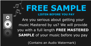 FREE SAMPLE  listen before you pay Are you serious about getting your music Mastered by us? We will provide you with a full length FREE MASTERED SAMPLE of your music before you pay (Contains an Audio Watermark)